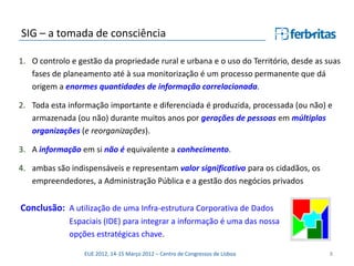 SIG – a tomada de consciência

1. O controlo e gestão da propriedade rural e urbana e o uso do Território, desde as suas
   fases de planeamento até à sua monitorização é um processo permanente que dá
   origem a enormes quantidades de informação correlacionada.

2. Toda esta informação importante e diferenciada é produzida, processada (ou não) e
   armazenada (ou não) durante muitos anos por gerações de pessoas em múltiplas
   organizações (e reorganizações).

3. A informação em si não é equivalente a conhecimento.

4. ambas são indispensáveis e representam valor significativo para os cidadãos, os
   empreendedores, a Administração Pública e a gestão dos negócios privados


Conclusão: A utilização de uma Infra-estrutura Corporativa de Dados
             Espaciais (IDE) para integrar a informação é uma das nossa
             opções estratégicas chave.

                  EUE 2012, 14-15 Março 2012 – Centro de Congressos de Lisboa         8
 