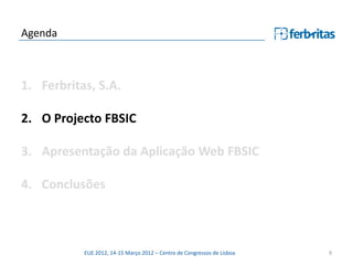 Agenda



1. Ferbritas, S.A.

2. O Projecto FBSIC

3. Apresentação da Aplicação Web FBSIC

4. Conclusões



           EUE 2012, 14-15 Março 2012 – Centro de Congressos de Lisboa   9
 