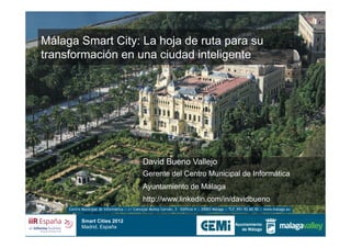 Málaga Smart City: La hoja de ruta para su
transformación en una ciudad inteligente




                                               David Bueno Vallejo
                                               Gerente del Centro Municipal de Informática
                                               Ayuntamiento de Málaga
                                               http://www.linkedin.com/in/davidbueno
     Centro Municipal de Informática :: c/ Concejal Muñoz Cerván, 3 – Edificio 4 :: 29003 Málaga :: TLF_951.92.60.50 :: www.malaga.eu


            Smart Cities 2012
            Madrid, España
 