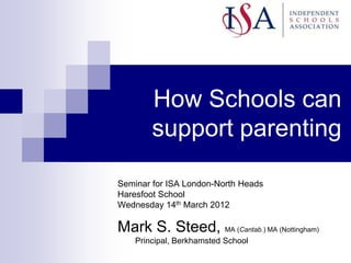 How Schools can
        support parenting

Seminar for ISA London-North Heads
Haresfoot School
Wednesday 14th March 2012

Mark S. Steed, MA (Cantab.) MA (Nottingham)
    Principal, Berkhamsted School
 
