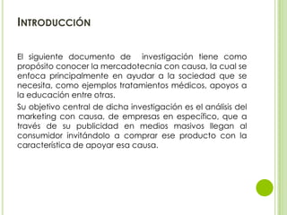INTRODUCCIÓN

El siguiente documento de investigación tiene como
propósito conocer la mercadotecnia con causa, la cual se
...