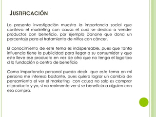 JUSTIFICACIÓN
Lo presente investigación muestra la importancia social que
conlleva el marketing con causa el cual se dedic...