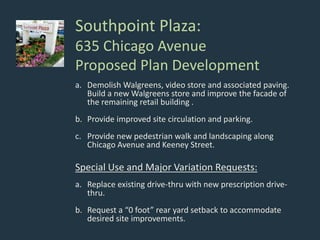 Southpoint Plaza:
635 Chicago Avenue
Proposed Plan Development
a. Demolish Walgreens, video store and associated paving.
Build a new Walgreens store and improve the facade of
the remaining retail building .
b. Provide improved site circulation and parking.
c. Provide new pedestrian walk and landscaping along
Chicago Avenue and Keeney Street.
Special Use and Major Variation Requests:
a. Replace existing drive-thru with new prescription drive-
thru.
b. Request a “0 foot” rear yard setback to accommodate
desired site improvements.
 