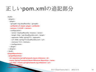<build>
 <plugins>
  <plugin>
   <groupId>org.cloudfoundry</groupId>
   <artifactId>cf-maven-plugin</artifactId>
   <version>1.0.0.M1</version>
   <configuration>
    <server>mycloudfoundry-instance</server>
    <target>http://api.cloudfoundry.com</target>
    <appname>hello-spring773</appname>
    <url>hello-spring773.cloudfoundry.com</url>
    <memory>512</memory>
   </configuration>
  </plugin>
 </plugins>
</build>
<pluginRepositories>
 <pluginRepository>
  <id>repository.springframework.maven.milestone</id>
  <name>Spring Framework Maven Milestone Repository</name>
  <url>http://maven.springframework.org/milestone</url>
 </pluginRepository>
</pluginRepositories>
                                                          第5回 Cloud Founry 輪読会   2012/3/15   14
 