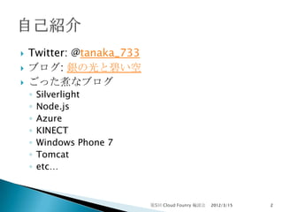    Twitter: @tanaka_733
   ブログ: 銀の光と碧い空
   ごった煮なブログ
    ◦   Silverlight
    ◦   Node.js
    ◦   Azure
    ◦   KINECT
    ◦   Windows Phone 7
    ◦   Tomcat
    ◦   etc…



                           第5回 Cloud Founry 輪読会   2012/3/15   2
 