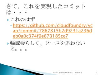  これのはず
◦ https://github.com/cloudfoundry/vc
  ap/commit/7867815b2d9231a236d
  eb0a0c374f9e673185cc7
 輪読会らしく、ソースを追わない
と。。。



                  第5回 Cloud Founry 輪読会   2012/3/15   23
 