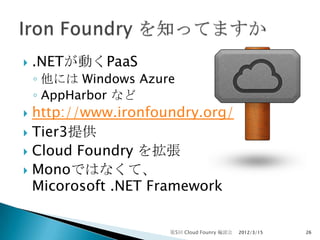    .NETが動くPaaS
    ◦ 他には Windows Azure
    ◦ AppHarbor など
 http://www.ironfoundry.org/
 Tier3提供
 Cloud Foundry を拡張
 Monoではなくて、
  Micorosoft .NET Framework


                      第5回 Cloud Founry 輪読会   2012/3/15   26
 