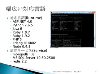    対応言語(Runtime)
    ◦   ASP.NET 4.0
    ◦   Python 2.6.5
    ◦   Java 6
    ◦   Ruby 1.8.7
    ◦   Ruby 1.9.2
    ◦   PHP 5
    ◦   Erlang R14B02
    ◦   Node 0.4.5
   対応サービス(Service)
    ◦ mongodb 1.8
    ◦ MS SQL Server 10.50.2500
    ◦ redis 2.2

                            第5回 Cloud Founry 輪読会   2012/3/15   27
 