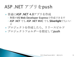    普通にASP .NET 4.0アプリを作成
    ◦ 無償のVS Web Developer Expressで作成できます
    ◦ ASP .NET でも ASP .NET MVC でも Silverlightでもいい
      よ
   プロジェクトを作成したら、リリースビルド
   プロジェクトフォルダーを指定してpush




                           第5回 Cloud Founry 輪読会   2012/3/15   31
 