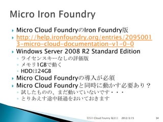    Micro Cloud FoundryのIron Foundry版
   http://help.ironfoundry.org/entries/2095001
    3-micro-cloud-documentation-v1-0-0
   Windows Server 2008 R2 Standard Edition
    ◦ ライセンスキーなしの評価版
    ◦ メモリ1GBで動く
    ◦ HDDは24GB
   Micro Cloud Foundryの導入が必須
   Micro Cloud Foundryと同時に動かす必要あり？
    ◦ 試したものの、まだ動いていないです・・・
    ◦ とりあえす途中経過をおいておきます


                          第5回 Cloud Founry 輪読会   2012/3/15   34
 