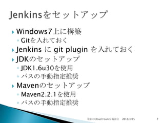    Windows7上に構築
    ◦ Gitを入れておく
 Jenkins に git plugin を入れておく
 JDKのセットアップ
    ◦ JDK1.6u30を使用
    ◦ パスの手動指定推奨
   Mavenのセットアップ
    ◦ Maven2.2.1を使用
    ◦ パスの手動指定推奨

                      第5回 Cloud Founry 輪読会   2012/3/15   7
 