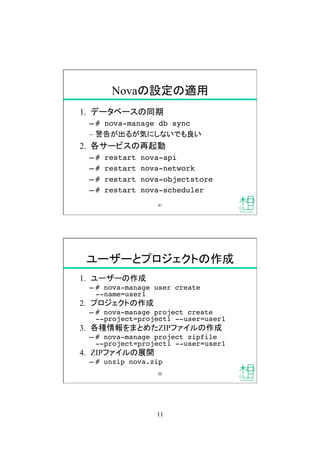 11	
Novaの設定の適用	
1.  データベースの同期
&ndash; # nova-manage db sync!
&ndash;  警告が出るが気にしないでも良い
2.  各サービスの再起動
&ndash; # restart nova-api!
&ndash; # restart nova-network!
&ndash; # restart nova-objectstore!
&ndash; # restart nova-scheduler!
21	
ユーザーとプロジェクトの作成	
1.  ユーザーの作成
&ndash; # nova-manage user create  
--name=user1!
2.  プロジェクトの作成
&ndash; # nova-manage project create  
--project=project1 --user=user1!
3.  各種情報をまとめたZIPファイルの作成
&ndash; # nova-manage project zipfile  
--project=project1 --user=user1!
4.  ZIPファイルの展開
&ndash; # unzip nova.zip!
22	
 