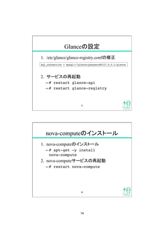 14	
Glanceの設定	
1.  /etc/glance/glance-registry.confの修正
2.  サービスの再起動
&ndash; # restart glance-api!
&ndash; # restart glance-registry!
sql_connection = mysql://glance:password@127.0.0.1/glance!
27	
nova-computeのインストール	
1.  nova-computeのインストール
&ndash; # apt-get -y install  
nova-compute!
2.  nova-computeサービスの再起動
&ndash; # restart nova-compute!
28	
 