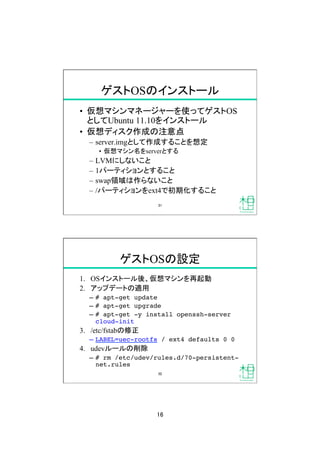 16	
ゲストOSのインストール	
&bull;  仮想マシンマネージャーを使ってゲストOS
としてUbuntu 11.10をインストール
&bull;  仮想ディスク作成の注意点
&ndash;  server.imgとして作成することを想定
&bull;  仮想マシン名をserverとする
&ndash;  LVMにしないこと
&ndash;  1パーティションとすること
&ndash;  swap領域は作らないこと
&ndash;  /パーティションをext4で初期化すること
31	
ゲストOSの設定	
1.  OSインストール後、仮想マシンを再起動
2.  アップデートの適用
&ndash;  # apt-get update!
&ndash;  # apt-get upgrade!
&ndash;  # apt-get -y install openssh-server
cloud-init!
3.  /etc/fstabの修正
&ndash;  LABEL=uec-rootfs / ext4 defaults 0 0!
4.  udevルールの削除
&ndash;  # rm /etc/udev/rules.d/70-persistent-
net.rules	
32	
 