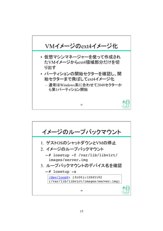 17	
VMイメージのext4イメージ化	
&bull;  仮想マシンマネージャーを使って作成され
たVMイメージからext4領域部分だけを切
り出す
&bull;  パーティションの開始セクターを確認し、開
始セクターまで飛ばしてext4イメージ化
&ndash;  通常はWindows系に合わせて2048セクターか
ら第1パーティション開始	
33	
イメージのループバックマウント	
1.  ゲストOSのシャットダウンとVMの停止
2.  イメージのループバックマウント
&ndash; # losetup -f /var/lib/libvirt/
images/server.img!
3.  ループバックマウントのデバイス名を確認
&ndash; # losetup -a!
/dev/loop0: [fc00]:12845192  
(/var/lib/libvirt/images/server.img)!
34	
 