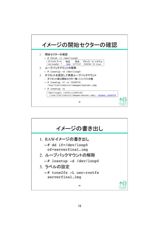18	
イメージの開始セクターの確認	
1.  開始セクターの確認
&ndash;  # fdisk -l /dev/loop0!
2.  ループバックマウントの解除
&ndash;  # losetup -d /dev/loop0!
3.  オフセットを設定して再度ループバックマウント
&ndash;  オフセット値は開始セクター数&times;512バイトの数
&ndash;  # losetup -f -o 1048576  
/var/lib/libvirt/images/server.img!
&ndash;  # losetup -a!
デバイス ブート 始点 終点 ブロック Id システム	
/dev/loop0p1 * 2048 16775167 8386560 83 Linux	
/dev/loop0: [fc00]:12845192 
(/var/lib/libvirt/images/server.img), offset 1048576!
35	
イメージの書き出し	
1.  RAWイメージの書き出し
&ndash; # dd if=/dev/loop0
of=serverfinal.img!
2.  ループバックマウントの解除
&ndash; # losetup -d /dev/loop0!
3.  ラベルの設定
&ndash; # tune2fs -L uec-rootfs
serverfinal.img!
36	
 