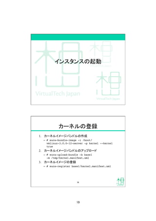 19	
インスタンスの起動	
カーネルの登録	
1.  カーネルイメージバンドルの作成
&ndash;  # euca-bundle-image -i /boot/
vmlinuz-3.0.0-12-server -p kernel --kernel
true!
2.  カーネルイメージバンドルのアップロード
&ndash;  # euca-upload-bundle -b base1  
-m /tmp/kernel.manifest.xml !
3.  カーネルイメージの登録
&ndash;  # euca-register base1/kernel.manifest.xml!
38	
 
