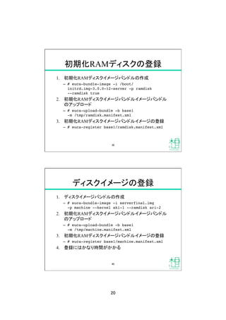 20	
初期化RAMディスクの登録	
1.  初期化RAMディスクイメージバンドルの作成
&ndash;  # euca-bundle-image -i /boot/
initrd.img-3.0.0-12-server -p ramdisk  
--ramdisk true!
2.  初期化RAMディスクイメージバンドルイメージバンドル
のアップロード
&ndash;  # euca-upload-bundle -b base1  
-m /tmp/ramdisk.manifest.xml !
3.  初期化RAMディスクイメージバンドルイメージの登録
&ndash;  # euca-register base1/ramdisk.manifest.xml!
39	
ディスクイメージの登録	
1.  ディスクイメージバンドルの作成
&ndash;  # euca-bundle-image -i serverfinal.img  
-p machine --kernel aki-1 --ramdisk ari-2!
2.  初期化RAMディスクイメージバンドルイメージバンドル
のアップロード
&ndash;  # euca-upload-bundle -b base1  
-m /tmp/machine.manifest.xml!
3.  初期化RAMディスクイメージバンドルイメージの登録
&ndash;  # euca-register base1/machine.manifest.xml!
4.  登録にはかなり時間がかかる
40	
 