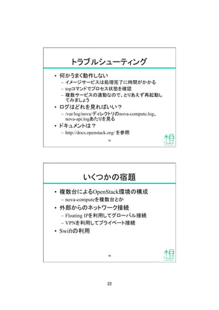22	
トラブルシューティング	
&bull;  何かうまく動作しない
&ndash;  イメージサービスは処理完了に時間がかかる
&ndash;  topコマンドでプロセス状態を確認
&ndash;  複数サービスの連動なので、とりあえず再起動し
てみましょう
&bull;  ログはどれを見ればいい？
&ndash;  /var/log/nova/ディレクトリのnova-compute.log、
nova-api.logあたりを見る
&bull;  ドキュメントは？
&ndash;  http://docs.openstack.org/ を参照	
43	
いくつかの宿題	
&bull;  複数台によるOpenStack環境の構成
&ndash;  nova-computeを複数台とか
&bull;  外部からのネットワーク接続
&ndash;  Floating IPを利用してグローバル接続
&ndash;  VPNを利用してプライベート接続
&bull;  Swiftの利用	
44	
 