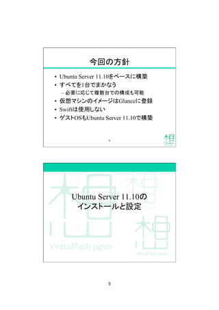 5	
今回の方針	
&bull;  Ubuntu Server 11.10をベースに構築
&bull;  すべてを1台でまかなう
&ndash;  必要に応じて複数台での構成も可能
&bull;  仮想マシンのイメージはGlanceに登録
&bull;  Swiftは使用しない
&bull;  ゲストOSもUbuntu Server 11.10で構築	
9	
Ubuntu Server 11.10の
インストールと設定	
 