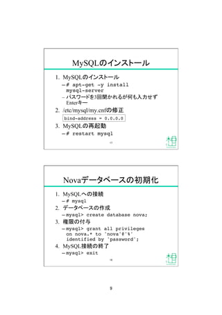 9	
1.  MySQLのインストール
&ndash; # apt-get -y install  
mysql-server!
&ndash;  パスワードを3回聞かれるが何も入力せず
Enterキー
2.  /etc/mysql/my.cnfの修正
3.  MySQLの再起動
&ndash; # restart mysql!
MySQLのインストール	
bind-address = 0.0.0.0!
17	
Novaデータベースの初期化	
1.  MySQLへの接続
&ndash; # mysql!
2.  データベースの作成
&ndash; mysql> create database nova;!
3.  権限の付与
&ndash; mysql> grant all privileges  
on nova.* to 'nova'@'%'  
identified by 'password';!
4.  MySQL接続の終了
&ndash; mysql> exit!
18	
 