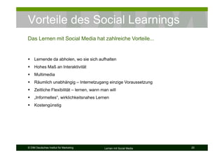 Vorteile des Social Learnings
Das Lernen mit Social Media hat zahlreiche Vorteile...


     Lernende da abholen, wo sie sich aufhalten
     Hohes Maß an Interaktivität
     Multimedia
     Räumlich unabhängig – Internetzugang einzige Voraussetzung
     Zeitliche Flexibilität – lernen, wann man will
     „Informelles“, wirklichkeitsnahes Lernen
     Kostengünstig




© DIM Deutsches Institut für Marketing      Lernen mit Social Media   20
 
