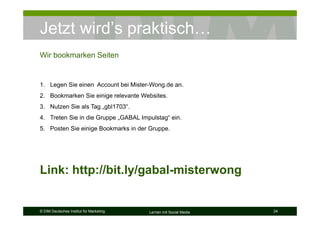 Jetzt wird’s praktisch…
Wir bookmarken Seiten


1. Legen Sie einen Account bei Mister-Wong.de an.
2. Bookmarken Sie einige relevante Websites.
3. Nutzen Sie als Tag „gbl1703“.
4. Treten Sie in die Gruppe „GABAL Impulstag“ ein.
5. Posten Sie einige Bookmarks in der Gruppe.




Link: http://bit.ly/gabal-misterwong


© DIM Deutsches Institut für Marketing   Lernen mit Social Media   24
 