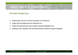Jetzt wird’s praktisch…
Wir teilen Google Docs


1. Organisieren Sie sich in kleinen Gruppen (2-4 Personen).
2. Legen Sie bei Google Docs ein Dokument an.
3. Geben Sie das Dokument den anderen Gruppenmitgliedern frei.
4. Ergänzen bzw. erweitern Sie die Dokumente der anderen Gruppenmitglieder.




© DIM Deutsches Institut für Marketing   Lernen mit Social Media              25
 