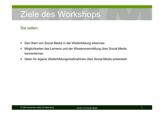 Ziele des Workshops
Sie sollen:


    Den Wert von Social Media in der Weiterbildung erkennen
    Möglichkeiten des Lernens und der Wissensvermittlung über Social Media
    kennenlernen
    Ideen für eigene Weiterbildungsmaßnahmen über Social Media entwickeln




© DIM Deutsches Institut für Marketing   Lernen mit Social Media             3
 