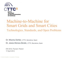 Machine-to-Machine for
             Smart Grids and Smart Cities
             Technologies, Standards, and Open Problems


            Dr. Mischa Dohler,                 CTTC, Barcelona, Spain

            Dr. Jesús Alonso-Zárate, CTTC, Barcelona, Spain

            EW 2012, Poznań, Poland
            17 April 2012


© 2012 Mischa Dohler and Jesús Alonso-Zárate                            1
© slide template is copyright of Orange
 