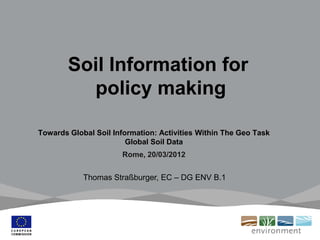 Soil Information for
policy making
Towards Global Soil Information: Activities Within The Geo Task
Global Soil Data
Rome, 20/03/2012
Thomas Straßburger, EC – DG ENV B.1
 