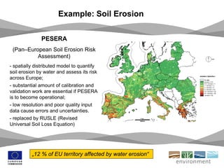Example: Soil Erosion
PESERA
(Pan–European Soil Erosion Risk
Assessment)
- spatially distributed model to quantify
soil erosion by water and assess its risk
across Europe;
- substantial amount of calibration and
validation work are essential if PESERA
is to become operational;
- low resolution and poor quality input
data cause errors and uncertainties.
- replaced by RUSLE (Revised
Universal Soil Loss Equation)
„12 % of EU territory affected by water erosion“
 