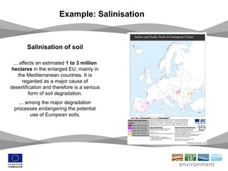 Example: Salinisation
Salinisation of soil
... affects an estimated 1 to 3 million
hectares in the enlarged EU, mainly in
the Mediterranean countries. It is
regarded as a major cause of
desertification and therefore is a serious
form of soil degradation.
... among the major degradation
processes endangering the potential
use of European soils.
 