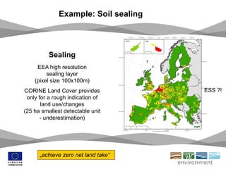 Example: Soil sealing
Sealing
EEA high resolution
sealing layer
(pixel size 100x100m)
CORINE Land Cover provides
only for a rough indication of
land use/changes
(25 ha smallest detectable unit
- underestimation)
„achieve zero net land take“
ESS ?!
 