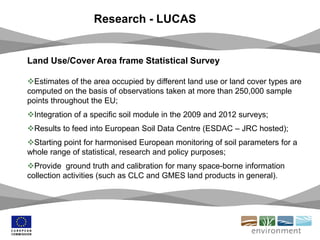 Research - LUCAS
Land Use/Cover Area frame Statistical Survey
Estimates of the area occupied by different land use or land cover types are
computed on the basis of observations taken at more than 250,000 sample
points throughout the EU;
Integration of a specific soil module in the 2009 and 2012 surveys;
Results to feed into European Soil Data Centre (ESDAC – JRC hosted);
Starting point for harmonised European monitoring of soil parameters for a
whole range of statistical, research and policy purposes;
Provide ground truth and calibration for many space-borne information
collection activities (such as CLC and GMES land products in general).
 