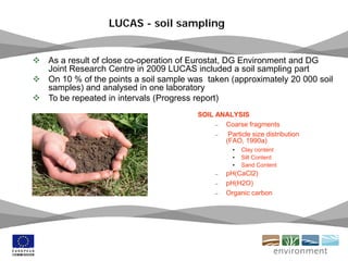 24 May 2011 18
LUCAS - soil sampling
SOIL ANALYSIS
– Coarse fragments
– Particle size distribution
(FAO, 1990a)
• Clay content
• Silt Content
• Sand Content
– pH(CaCl2)
– pH(H2O)
– Organic carbon
 As a result of close co-operation of Eurostat, DG Environment and DG
Joint Research Centre in 2009 LUCAS included a soil sampling part
 On 10 % of the points a soil sample was taken (approximately 20 000 soil
samples) and analysed in one laboratory
 To be repeated in intervals (Progress report)
 