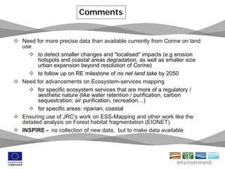  Need for more precise data than available currently from Corine on land
use
 to detect smaller changes and "localised" impacts (e.g erosion
hotspots and coastal areas degradation, as well as smaller size
urban expansion beyond resolution of Corine)
 to follow up on RE milestone of no net land take by 2050
 Need for advancements on Ecosystem-services mapping
 for specific ecosystem services that are more of a regulatory /
aesthetic nature (like water retention / purification, carbon
sequestration; air purification, recreation…)
 for specific areas: riparian, coastal
 Ensuring use of JRC's work on ESS-Mapping and other work like the
detailed analysis on Forest habitat fragmentation (EIONET)
 INSPIRE - no collection of new data, but to make data available
Comments
 