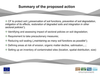 Summary of the proposed action
 CF to protect soil („preservation of soil functions, prevention of soil degradation,
mitigation of its effects, restoration of degraded soils and integration in other
sectoral policies“);
 Identifying and assessing impact of sectoral policies on soil degradation;
 Requirement to take precautionary measures;
 Reducing soil sealing („maintaining as many soil functions as possible“);
 Defining areas at risk of erosion, organic matter decline, salinisation,...;
 Setting up an inventory of contaminated sites (location, spatial distribution, size)
 