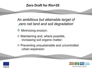 Zero Draft for Rio+20
An ambitious but attainable target of
‚zero net land and soil degradation‘
 Minimizing erosion;
 Maintaining and, where possible,
increasing soil organic matter;
 Preventing unsustainable and uncontrolled
urban expansion
 