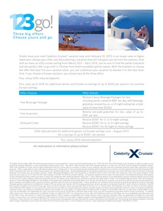 Simply book your next Celebrity Cruises® vacation now until February 18, 2013, in an ocean view or higher
            stateroom, choose your offer, and start planning a vacation that will transport you far from the ordinary. And,
            with as many as 450 cruises sailing from March 2013 - April 2014, you’re sure to find the perfect vacation
            and the perfect offer to go with it. Choose from three incredible options below. With the freedom to choose
            the offer that best fits your vacation style, you can customize your vacation to elevate it to the next level.
            And, if you choose a Europe vacation, you choose two of the three offers.
            Plus, enjoy 50% reduced deposits.

            Plus, save up to 50% for additional family and friends—a savings of up to $500 per person—on summer
            Europe sailings.

              Offer Choices                                                                       Offer Details
                                                                                                  Receive Classic Beverage Packages for two,
                                                                                                  including spirits, valued at $88* per day, with beverage
              Free Beverage Package
                                                                                                  gratuities covered by us—a 12-night sailing has a total
                                                                                                  value of more than $1,056.
                                                                                                  Receive pre-paid gratuities for two, value of up to
              Free Gratuities
                                                                                                  $30* per day
                                                                                                  Receive $100* for 3- to 5-night sailings
              Onboard Credit                                                                      Receive $200* for 6- to 9-night sailings
                                                                                                  Receive $300* for 10-night or more sailings
                                 50% reduced rates for additional guests on Europe sailings June – August 2013
                                                   for a savings of up to $500* per person
                                                                    Plus, enjoy 50% reduced deposits*

                                For reservations or information please contact:
                                              Enter Travel Partner Name Here
                                          Enter Travel Partner Address Here
                                                 Enter City, State, Zip
                                           Enter Travel Partner Telephone
To Qualify for the 123go! Offer, the following requirements must be satisfied. Cruise must be booked between Jan. 7-Feb. 18, 2013 (the “Offer Period”) and must be a 3-night or longer cruise,
excluding Celebrity Xpedition cruises, that departs between Feb. 2013 – Apr 2014. Offer excludes Feb. 2013 sailings booked on or after Jan. 28, 2013, and all Celebrity Xpedition sailings.
Offer only available for ocean view or higher staterooms and for Cruises sold at a Fivestar or Group X price program rate and cannot be combined with any other offer, promotion or price
program. Offer is applicable to new individual bookings and to staterooms in non-contracted group bookings which staterooms are named and fully deposited during the Extended Offer
Period. Bookings that meet all of these requirements are “Qualifying Bookings.” Qualifying Bookings for a European sailing may choose any two of the following options (all other Qualifying
Bookings may choose any one of these options): Classic Beverage Package for Two, Free Gratuities, or Onboard Credit. Limit of one Offer per stateroom. You must notify Celebrity of the
option(s) you chose by Jan 27, 2013 for Feb. 2013 sailings, or by Feb. 18, 2013 for all other sailings. All Guests in stateroom must select the same option. 50% Reduced Deposit Offer applies
to new individual bookings made more than 70 days from departure date. Reduced deposits begin Jan 17, 2013. Reduced deposit is not applicable to groups. Reduced deposit must be paid
by Feb 18, 2013, unless sailing is within final payment period. To redeem using celebrity.com, proceed to the Payment page, select “Other” in the deposit field and enter 50% off the deposit
amount. Classic Beverage Package for Two applies to two guests per stateroom and includes beers up to $5 per serving; spirits, cocktails, and wine up to $8 per serving, all soda selections,
fresh squeezed and bottled juices, premium coffees, and teas and non-premium bottled water. Server gratuities are included (amount based on gratuity guidelines). Premium Beverage
Package upgrade available for an additional charge of $10 per person, per day plus $1.50 beverage gratuity per person, per day by contacting Celebrity Cruises. Terms of Celebrity’s Alcohol
Policy apply, including a minimum drinking age, which varies by itinerary. Guest must provide date of birth by Jan. 27, 2013 for Feb. 2013 sailings, or by Feb. 18, 2013 for all other sailings.
Free Gratuities Offer applies to two guests per stateroom and provides for prepaid stateroom, waiter, assistant waiter and head waiter gratuities (amounts based on gratuity guidelines).
Onboard Credit is per stateroom and amount based on the number of cruise nights: 3-5 nights $100; 6-9 nights $200; 10 nights or more $300. OBC has no cash value, is applicable to cruise
only, non-transferable, not redeemable for cash, will expire if not used by 10:00 PM on the final night of the cruise, and will be applied to reservation within 10 days of booking. To redeem
offer contact your Travel professional, or Celebrity Cruises at 1-866-212-2702. For information on this offer visit Celebritycruises.com All Offers are non-transferable and applicable only
to the Offer Cruise. No refunds or credits for unused options. Offer is subject to availability and change without notice, capacity controlled. Offer not applicable to charters or contracted
groups. Cruise portion of cruisetours eligible for Offer based on number of cruise nights. Single occupancy bookings eligible for Offer. Refer to Cruise Ticket Contract for additional terms and
conditions. Travel partners can request the offers by visiting www.cruisingpower.com and selecting the coupon redemption tool available from the booking tools global navigation (booking
tools>coupon redemption) and choose the offer(s) from the drop down menu. ©2012 Celebrity Cruises Inc. Ships registered in Malta and Ecuador. 13032503 • 1/2013
 