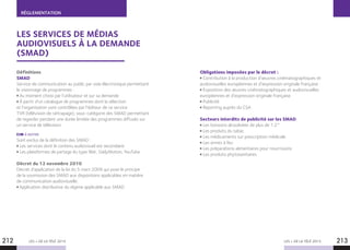 RÉGLEMENTATION
LES + DE LA TÉLÉ 2015 LES + DE LA TÉLÉ 2015212 213
LES SERVICES DE MÉDIAS
AUDIOVISUELS À LA DEMANDE
(SMAD)
Définitions
SMAD
Service de communication au public par voie électronique permettant
le visionnage de programmes :
Au moment choisi par l’utilisateur et sur sa demande
À partir d’un catalogue de programmes dont la sélection
et l’organisation sont contrôlées par l’éditeur de ce service
TVR (télévision de rattrapage), sous-catégorie des SMAD permettant
de regarder pendant une durée limitée des programmes diffusés sur
un service de télévision.
À NOTER
Sont exclus de la définition des SMAD :
Les services dont le contenu audiovisuel est secondaire.
Les plateformes de partage du type Wat, DailyMotion, YouTube.
Décret du 12 novembre 2010
Décret d’application de la loi du 5 mars 2009 qui pose le principe
de la soumission des SMAD aux dispositions applicables en matière
de communication audiovisuelle.
Application distributive du régime applicable aux SMAD
Obligations imposées par le décret :
Contribution à la production d’œuvres cinématographiques et
audiovisuelles européennes et d’expression originale française
Exposition des œuvres cinématographiques et audiovisuelles
européennes et d’expression originale française
Publicité
Reporting auprès du CSA
Secteurs interdits de publicité sur les SMAD
Les boissons alcoolisées de plus de 1.2°
Les produits du tabac
Les médicaments sur prescription médicale
Les armes à feu
Les préparations alimentaires pour nourrissons
Les produits phytosanitaires
 