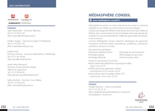 NOS CONTRIBUTEURS
LES + DE LA TÉLÉ 2015 LES + DE LA TÉLÉ 2015
Contacts
Julien Rosanvallon - Directeur Télévision
Tel. 01 47 58 97 28
Mail. jrosanvallon@mediametrie.fr
Frédéric Vaulpré - Directeur Eurodata TV Worldwide
Tel. 01 47 58 97 58
Mail. fvaulpre@eurodatatv.com
Estelle Duval
Directeur Internet - Directeur Médiamétrie // NetRatings
Tel. 01 47 58 94 96
Mail. eduval@mediametrie.fr
Jamila Yahia-Messaoud
Directeur Comportements Médias,
Télécom  Equipement
Tel. 01 47 58 94 95
Mail. jyahiamessaoud@mediametrie.fr
Valéry Rochard - Directeur Cross Médias
Tel. 01 47 58 94 94
Mail. vrochard@mediametrie.fr
Médiasphère Conseil est un institut d’études et de conseil en marketing
spécialisé sur les médias, la communication et les technologies
L’institut accompagnelesdifférentsintervenantsdel’universdesmédias,de
l’édition, de la communication et des technologies dans le décryptage des
mutationsencours afind’identifierlesmeilleuresopportunitésd’innovation
et de croissance.
L’institut Médiasphère Conseil s’attache à développer des approches
innovantes  combinant études quantitatives, qualitatives, prospective
sociétale et missions de conseil.
Nos expertises spécifiques :
Tendances Média  Techno	 Stratégie de communication
Stratégie digitale	 Décryptage du web social
Stratégie éditoriale	 Communautés online
Études en souscription récurrentes :
Observatoire des plateformes de partage de vidéos :
vague 1 juin 2014
Observatoire des applications médias :
annuel (janvier 2015, janvier 2014)
Observatoire des 6 nouvelles chaînes TNT :
annuel (mars 2014, mars 2013)
Contact
Isabelle Flandreau - Directrice générale
Tel. 01 43 36 76 32
Mail. isabelle.flandreau@mediasphere-conseil.com
@mediasphere-conseil.com
MÉDIASPHÈRE CONSEIL
www.mediasphere-conseil.fr
232 233
 