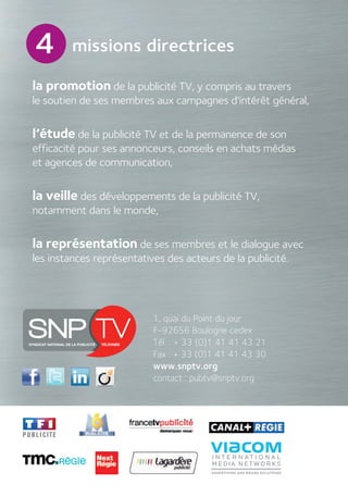 la promotion de la publicité TV, y compris au travers
le soutien de ses membres aux campagnes d’intérêt général,
l’étude de la publicité TV et de la permanence de son
efficacité pour ses annonceurs, conseils en achats médias
et agences de communication,
la veille des développements de la publicité TV,
notamment dans le monde,
la représentation de ses membres et le dialogue avec
les instances représentatives des acteurs de la publicité.
4
1, quai du Point du jour
F-92656 Boulogne cedex
Tél. : + 33 (0)1 41 41 43 21
Fax : + 33 (0)1 41 41 43 30
www.snptv.org
contact : pubtv@snptv.org
missions directrices
 