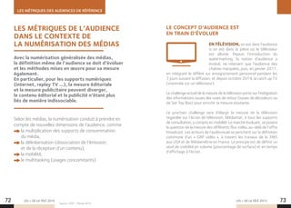 LES MÉTRIQUES DES AUDIENCES DE RÉFÉRENCE
LES + DE LA TÉLÉ 2015 LES + DE LA TÉLÉ 201572 73
LES MÉTRIQUES DE L’AUDIENCE
DANS LE CONTEXTE DE
LA NUMÉRISATION DES MÉDIAS
LE CONCEPT D’AUDIENCE EST
EN TRAIN D’ÉVOLUER
EN TÉLÉVISION, on est dans l’audience
si on est dans la pièce où le téléviseur
est allumé. Depuis l’introduction du
watermarking, la notion d’audience a
évolué, ne retenant que l’audience des
chaînes marquées, puis, en janvier 2011,
en intégrant le différé sur enregistrement personnel pendant les
7 jours suivant la diffusion, et depuis octobre 2014, la catch up TV
(visionnée sur un téléviseur).
Le challenge actuel de la mesure de la télévision porte sur l’intégration
des informations issues des voies de retour (issues de décodeurs ou
de Set Top Box) pour enrichir la mesure existante.
Le prochain challenge sera d’élargir la mesure de la télévision
regardée sur l’écran de télévision, Médiamat, à tous les supports
de consultation, y compris en mobilité. Le marché évoluant, se posera
la question de la mesure des différents flux vidéo, au-delà de l’offre
broadcast. Les acteurs de l’audiovisuel se penchent sur la définition
commune d’un « GRP vidéo », à travers les travaux de la 3MS
aux USA et de Médiamétrie en France. Le principe est de définir un
seuil de visibilité en volume (pourcentage de surface) et en temps
d’affichage à l’écran.
Selon les médias, la numérisation conduit à prendre en
compte de nouvelles dimensions de l’audience, comme
la multiplication des supports de consommation
du média,
la délinéarisation (dissociation de l’émission
et de la réception d’un contenu),
la mobilité,
le multitasking (usages concomitants).
Avec la numérisation généralisée des médias,
la définition même de l’audience se doit d’évoluer
et les méthodes mises en œuvre pour sa mesure
également.
En particulier, pour les supports numériques
(internet, replay TV …), la mesure éditoriale
et la mesure publicitaire peuvent diverger,
le contenu éditorial et la publicité n’étant plus
liés de manière indissociable.
Source : CESP – Février 2015.
 