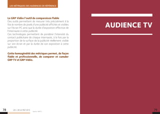 AUDIENCE TV
LES MÉTRIQUES DES AUDIENCES DE RÉFÉRENCE
LES + DE LA TÉLÉ 2015
Le GRP Vidéo l’outil de comparaison fiable
Des outils permettent de mesurer très précisément à la
fois le nombre de pixels d’une publicité affichés et visibles
sur l’écran PC ainsi que la durée d’exposition effective de
l’internaute à cette publicité.
Ces technologies permettent de pondérer l’intensité du
contact publicitaire de chaque internaute, à la fois par la
proportion de la surface de la publicité réellement visible
sur son écran et par la durée de son exposition à cette
publicité.
Cette homogénéité des métriques permet, de façon
fiable et professionnelle, de comparer et cumuler
GRP TV et GRP Vidéo.
78 79Source : SNPTV.
 