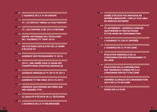 P.97
DURÉE D’ÉCOUTE PAR INDIVIDUS EN
DIFFÉRÉ ENREGISTRÉ + REPLAY PAR CIBLE
EN MINUTES SECONDES
P.98
TV AUTREMENT : AUDIENCE CUMULÉE
QUOTIDIENNE ET DEI PAR ÉCRAN
ET PAR MODE DE CONSOMMATION
P.101
L’AUDIENCE TV LIVE ET DIFFÉRÉE
P.100
L’AUDIENCE DE LA TV EN LIGNE
P.101
ÉVOLUTION MENSUELLE DE LA
CONSOMMATION DES PROGRAMMES TV
EN LIGNE
P.102
ÉVOLUTION DE LA CONTRIBUTION
DES TERMINAUX CONNECTÉS À LA
CONSOMMATION DE TV EN LIGNE
P.104
DONNÉES GLOBALES DE CONSOMMATION
2014 DE LA TV EN LIGNE
P.106
ZOOM SUR LA SVOD
P.82
L’AUDIENCE DE LA TV EN EUROPE
P.84
TV : LE CONTACT MEDIA LE PLUS PUISSANT
P.85
TV : LES CHIFFRES CLÉS 2014 À RETENIR
P.86
RAPPEL HISTORIQUE DE L’ÉVOLUTION
DE L’AUDIENCE TV 1989-2014
P.87
LES FACTEURS EXPLICATIFS DE LA DURÉE
D’ÉCOUTE TV
P.88
AUDIENCE DES PROGRAMMES TV 2014
P.89
2014 : UNE ANNÉE SOUS LE SIGNE DES
COMPÉTITIONS SPORTIVES MONDIALES
P.90
AUDIENCE MENSUELLE TV 2014 VS 2013
P.91
AUDIENCE TV PAR CIBLE 2014 VS 2013
P.92
AUDIENCE QUOTIDENNE MOYENNE SUR
UNE SEMAINE TYPE
P.94
LA QUALITE D’ÉCOUTE DE LA TÉLÉVISION
P.96
L’AUDIENCE DE LA TV DÉLINÉARISÉE
80 81
 