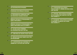P.118
TV : L’EXPOSITION AUX STIMULI
PUBLICITAIRES TV GÉNÈRE DES RÉACTIONS
SUR TWITTER
P.119
TV / TWITTER : ÉVOLUTION DU NOMBRE
DE FOLLOWERS DES COMPTES TWITTER
DES CHAÎNES TV
P.120
TV / FACEBOOK : ÉVOLUTION DU NOMBRE
D’ABONNÉS FACEBOOK AUX PAGES
DES CHAÎNES TV
P.110
LES SOCIONAUTES EN FRANCE
P.111
PANORAMA DES RÉSEAUX SOCIAUX
P.112
LA TÉLÉVISION EN CONNEXION AVEC
LES NOUVEAUX USAGES SOCIAUX
P.113
RÉSEAUX SOCIAUX ET PROGRAMMES TV :
QUELLE INFLUENCE ?
P.114
RÉSEAUX SOCIAUX ET PROGRAMMES TV :
QUELLE INFLUENCE SUR LES JEUNES ?
P.115
TV : UN DES SUJETS PRÉFÉRÉS
DE CONVERSATION SUR TWITTER
P.115
TV : CRÉATRICE DE TRAFFIC POUR TWITTER
P.116
TV : RÉPARTITION DES TWEETS PAR TYPE
DE PROGRAMME
P.117
TV : L’EXPOSITION AUX CONTENUS TV
GÉNÈRE DE L’ACTIVITÉ SUR TWITTER
108 109
 