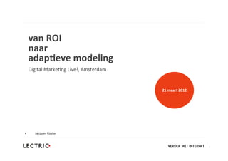 van	
  ROI
    naar	
  
    adap+eve	
  modeling
    Digital	
  Marke,ng	
  Live!,	
  Amsterdam


                                                 21	
  maart	
  2012




•      Jacques	
  Koster


                                                                       1
 