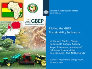 Piloting the GBEP
Sustainability Indicators


Mr Hamza Tanko, Ghana
Renewable Energy Agency
Ralph Brieskorn, Ministry of
Infrastructure and the
Environment, The Netherlands

ECOWAS, Regional Bio Energy forum,
21 March 2012
 
