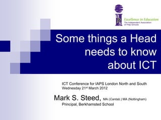 Some things a Head
    needs to know
         about ICT
   ICT Conference for IAPS London North and South
   Wednesday 21st March 2012


Mark S. Steed, MA (Cantab.) MA (Nottingham)
   Principal, Berkhamsted School
 